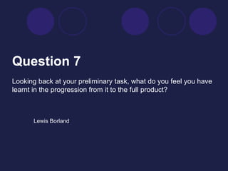 Question 7   Looking back at your preliminary task, what do you feel you have learnt in the progression from it to the full product?  Lewis Borland 