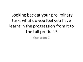 Looking back at your preliminary
  task, what do you feel you have
learnt in the progression from it to
          the full product?
             Question 7
 
