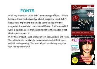 FONTS
With my Premium task I didn't use a range of fonts. This is
because I had no knowledge about magazines and didn’t
know how important it is to add some verity into the
magazine. I also didn’t use many different font sizes which
were a bad idea as it makes it unclear to the reader what
the important text is.
In my final product I used a range of text sizes, colours and types.
This added some variety into my work and made it look more
realistic and appealing. This also helped to make my magazine
look more professional.
 