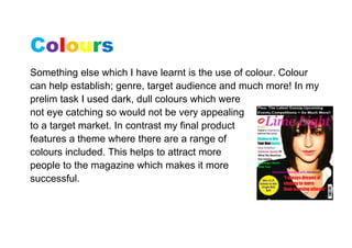 Colours
Something else which I have learnt is the use of colour. Colour
can help establish; genre, target audience and much more! In my
prelim task I used dark, dull colours which were
not eye catching so would not be very appealing
to a target market. In contrast my final product
features a theme where there are a range of
colours included. This helps to attract more
people to the magazine which makes it more
successful.
 