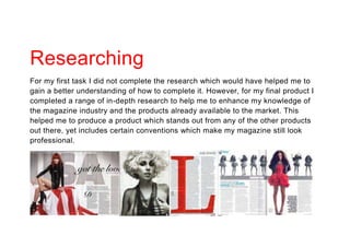 Researching
For my first task I did not complete the research which would have helped me to
gain a better understanding of how to complete it. However, for my final product I
completed a range of in-depth research to help me to enhance my knowledge of
the magazine industry and the products already available to the market. This
helped me to produce a product which stands out from any of the other products
out there, yet includes certain conventions which make my magazine still look
professional.
 