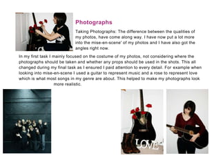 Photographs
                            Taking Photographs: The difference between the qualities of
                            my photos, have come along way. I have now put a lot more
                            into the mise-en-scene' of my photos and I have also got the
                            angles right now.
In my first task I mainly focused on the costume of my photos, not considering where the
photographs should be taken and whether any props should be used in the shots. This all
changed during my final task as I ensured I paid attention to every detail. For example when
looking into mise-en-scene I used a guitar to represent music and a rose to represent love
which is what most songs in my genre are about. This helped to make my photographs look
                    more realistic.
 