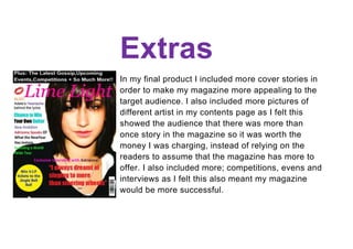Extras
In my final product I included more cover stories in
order to make my magazine more appealing to the
target audience. I also included more pictures of
different artist in my contents page as I felt this
showed the audience that there was more than
once story in the magazine so it was worth the
money I was charging, instead of relying on the
readers to assume that the magazine has more to
offer. I also included more; competitions, evens and
interviews as I felt this also meant my magazine
would be more successful.
 