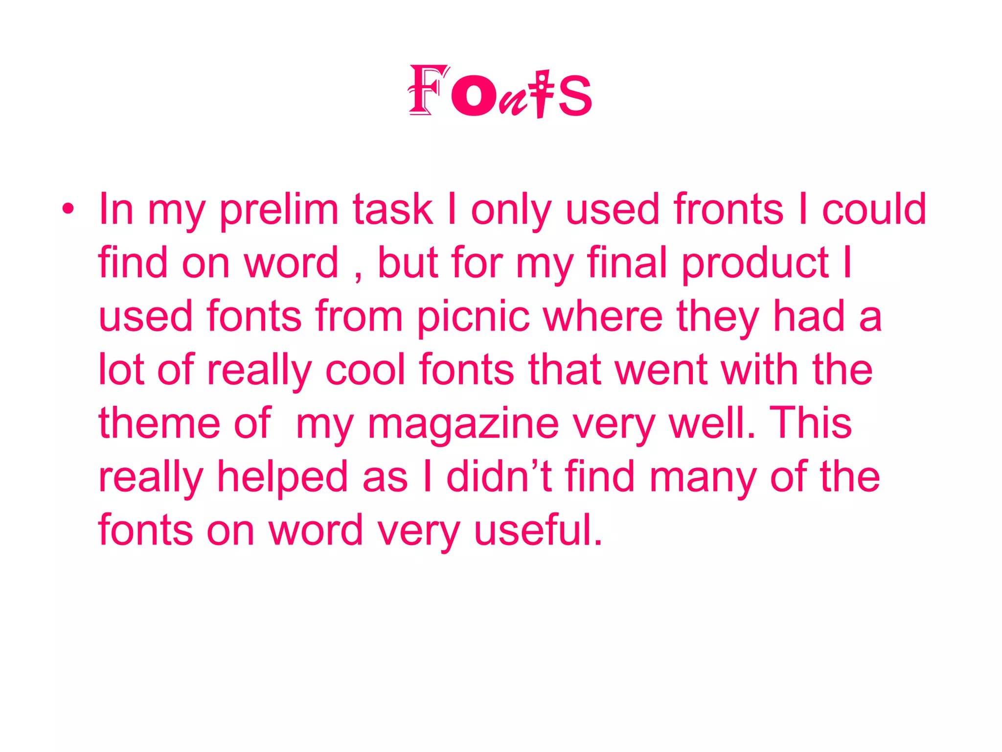Fonts
• In my prelim task I only used fronts I could
  find on word , but for my final product I
  used fonts from picnic where they had a
  lot of really cool fonts that went with the
  theme of my magazine very well. This
  really helped as I didn’t find many of the
  fonts on word very useful.
 