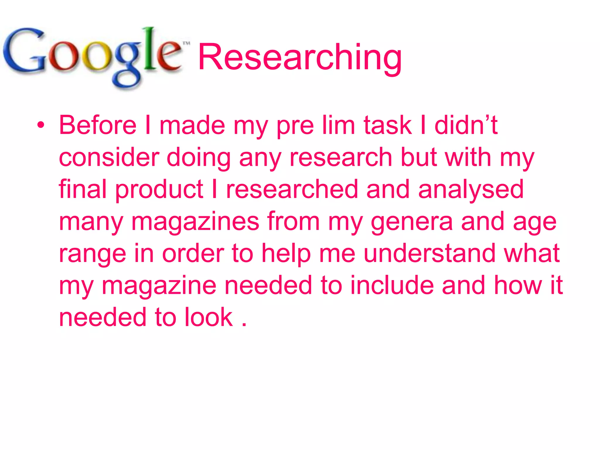 Researching
• Before I made my pre lim task I didn’t
  consider doing any research but with my
  final product I researched and analysed
  many magazines from my genera and age
  range in order to help me understand what
  my magazine needed to include and how it
  needed to look .
 