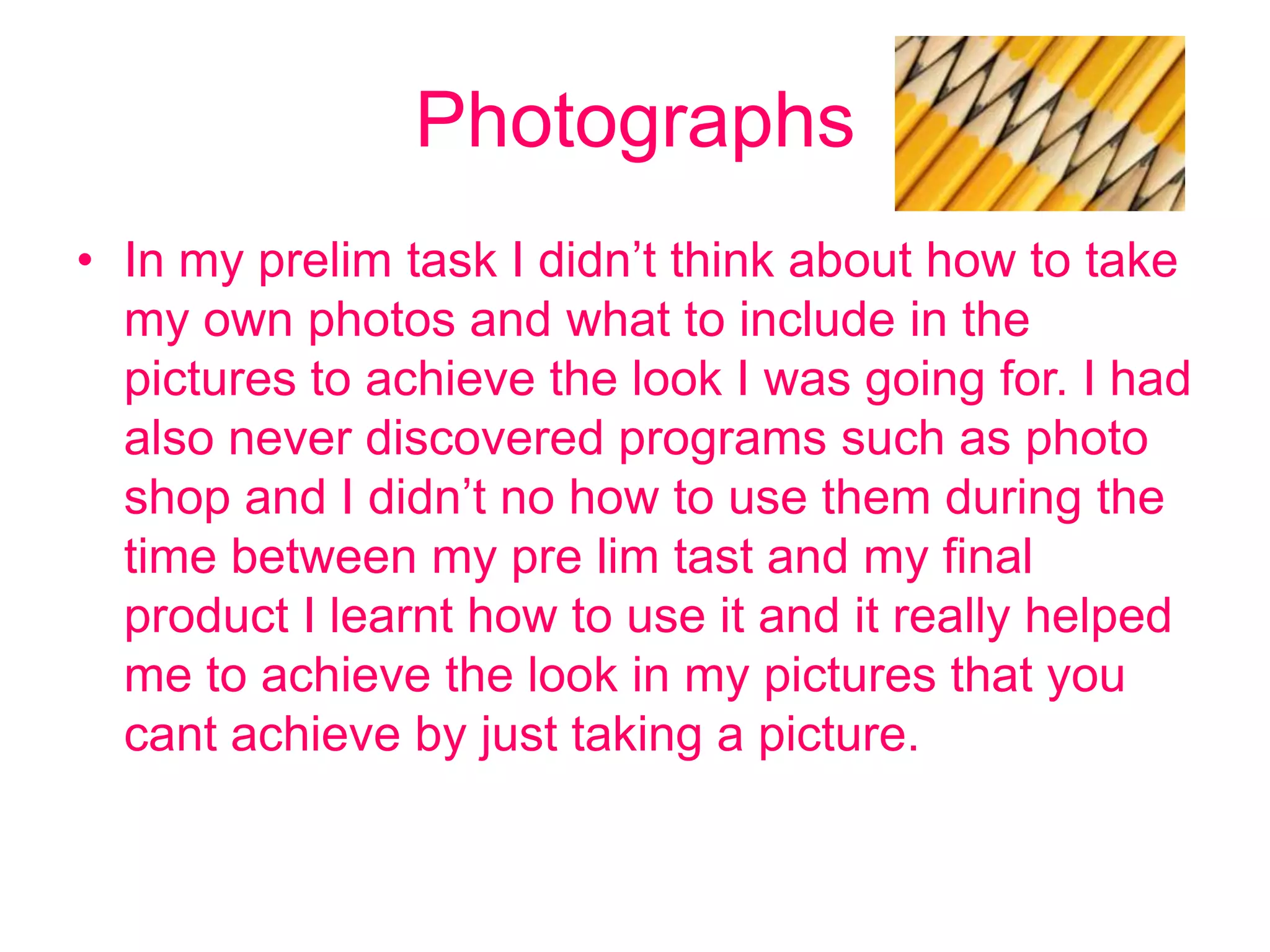 Photographs
• In my prelim task I didn’t think about how to take
  my own photos and what to include in the
  pictures to achieve the look I was going for. I had
  also never discovered programs such as photo
  shop and I didn’t no how to use them during the
  time between my pre lim tast and my final
  product I learnt how to use it and it really helped
  me to achieve the look in my pictures that you
  cant achieve by just taking a picture.
 