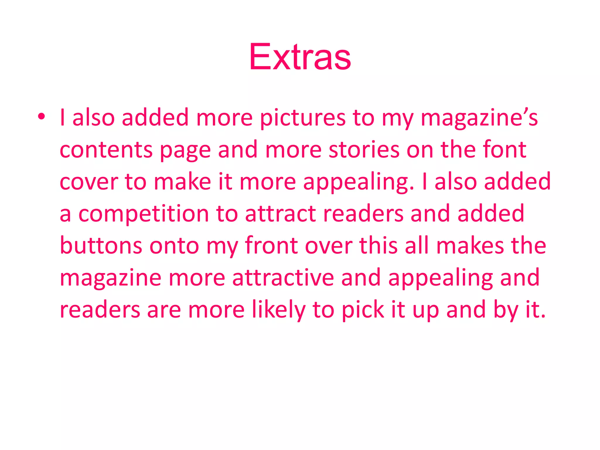 Extras
• I also added more pictures to my magazine’s
  contents page and more stories on the font
  cover to make it more appealing. I also added
  a competition to attract readers and added
  buttons onto my front over this all makes the
  magazine more attractive and appealing and
  readers are more likely to pick it up and by it.
 