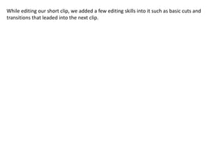 While editing our short clip, we added a few editing skills into it such as basic cuts and
transitions that leaded into the next clip.
 