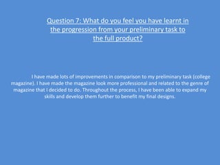 Question 7: What do you feel you have learnt in
                the progression from your preliminary task to
                              the full product?




        I have made lots of improvements in comparison to my preliminary task (college
magazine). I have made the magazine look more professional and related to the genre of
 magazine that I decided to do. Throughout the process, I have been able to expand my
               skills and develop them further to benefit my final designs.
 