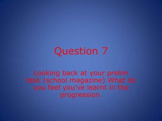 Question 7

  Looking back at your prelim
task (school magazine) What do
  you feel you’ve learnt in the
          progres...