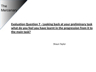 The
Mercenary


     Evaluation Question 7 - Looking back at your preliminary task
     what do you feel you have learnt in the progression from it to
     the main task?


                                     Shaun Taylor
 