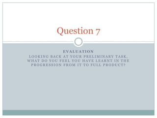 Question 7

             EVALUATION
LOOKING BACK AT YOUR PRELIMINARY TASK,
WHAT DO YOU FEEL YOU HAVE LEARNT IN THE
 PROGRESSION FROM IT TO FULL PRODUCT?
 