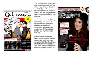 The improvement I have made
and knowledge I have gained
since my preliminary (located
on the left) is vast.
My photo shop skills from the
start of this year may well have
been non-existent to what they
are now.
As you can see on the left my
preliminary was basic with
unattractive font and basic
codes and conventions
missing out on banners and
much more. My layout was
terrible and my main image
was tiny.
On my right is what I have
been creating months after my
preliminary and it has many
conventions and a clear layout.
Photoshop techniques have
also been used such as slicing,
erasing, cropping, pasting etc.