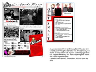 As you can see with my preliminary I didn’t have a font
which I used through out or a lay out. The continuity was
dismal in comparision with my new contents page which
has 3 types of font only and then everything else blends
and comes together nicely.
I believe I have learnt a tremendous amount since last
time.
