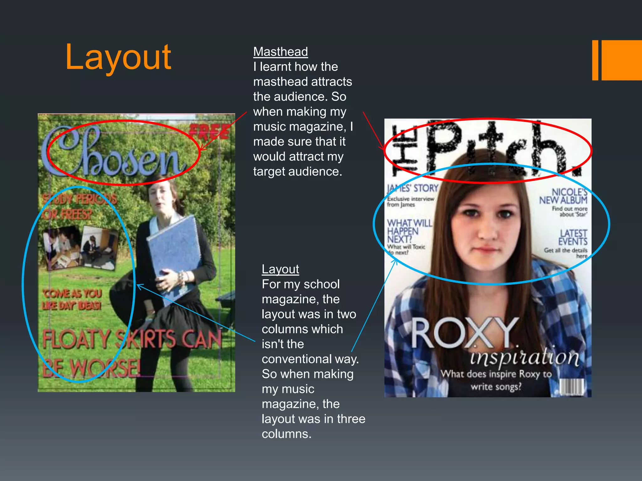 Layout   Masthead
         I learnt how the
         masthead attracts
         the audience. So
         when making my
         music magazine, I
         made sure that it
         would attract my
         target audience.




          Layout
          For my school
          magazine, the
          layout was in two
          columns which
          isn't the
          conventional way.
          So when making
          my music
          magazine, the
          layout was in three
          columns.
 