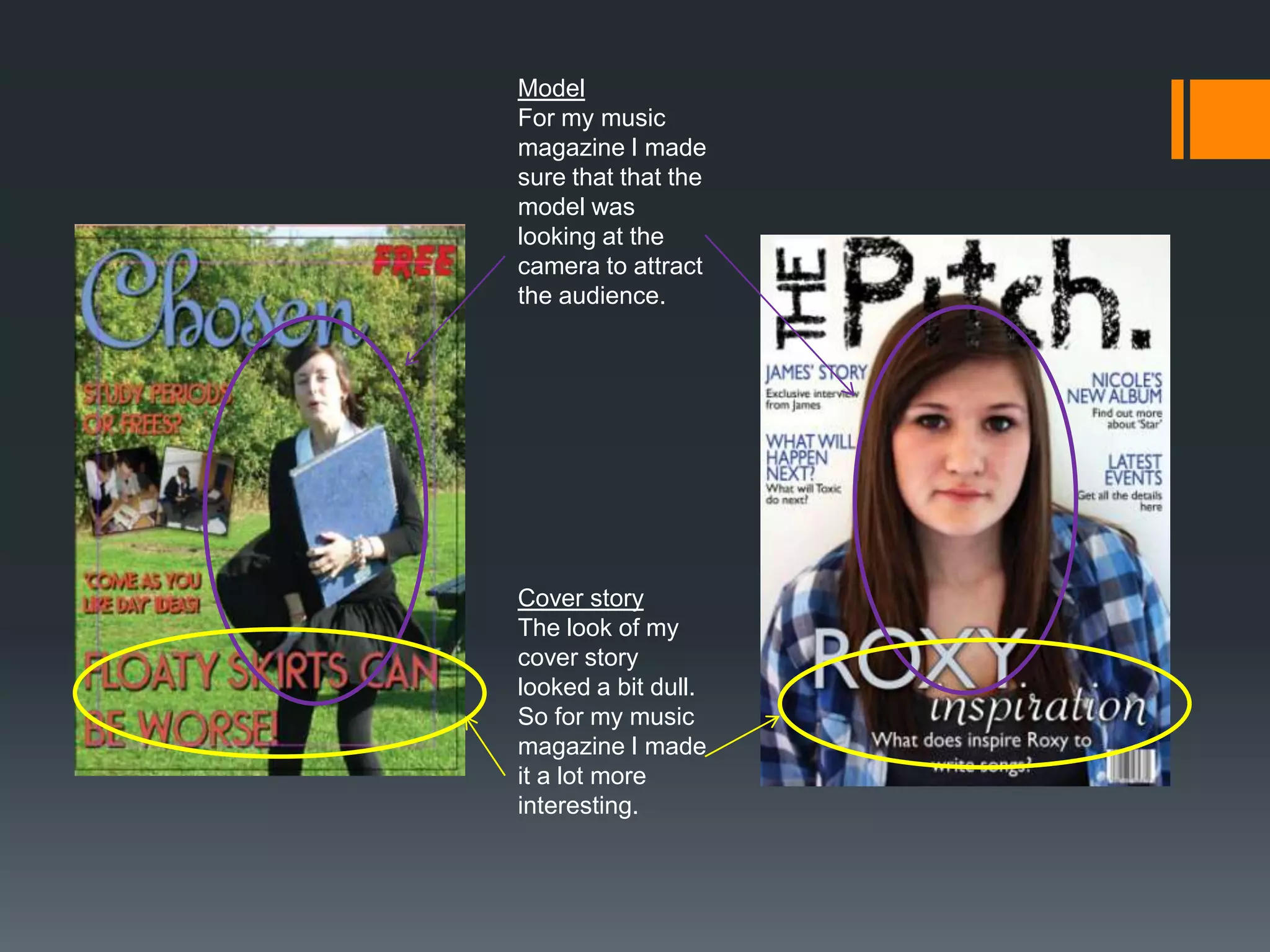 Model
For my music
magazine I made
sure that that the
model was
looking at the
camera to attract
the audience.




Cover story
The look of my
cover story
looked a bit dull.
So for my music
magazine I made
it a lot more
interesting.
 