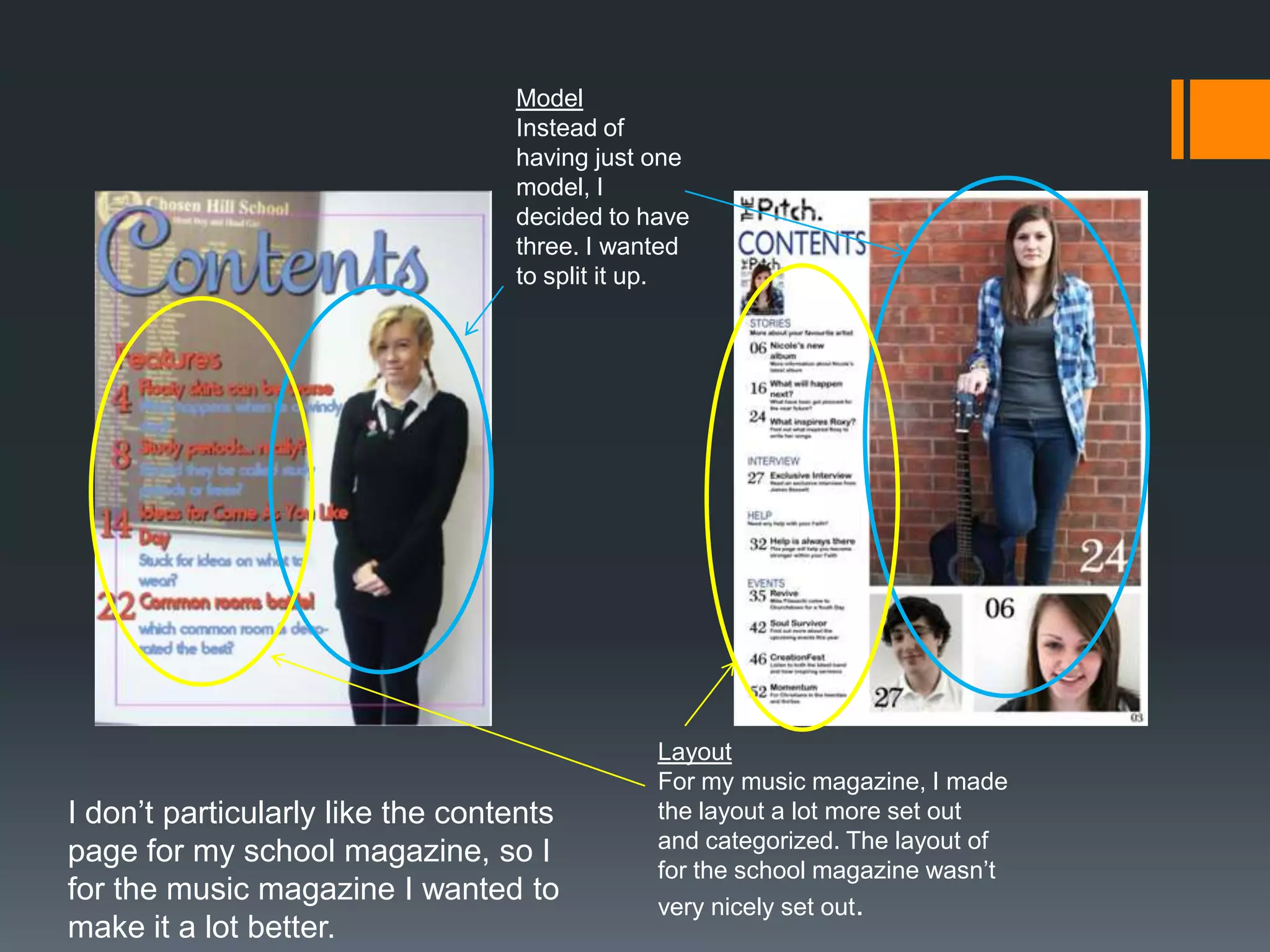 Model
                                  Instead of
                                  having just one
                                  model, I
                                  decided to have
                                  three. I wanted
                                  to split it up.




                                              Layout
                                              For my music magazine, I made
I don’t particularly like the contents        the layout a lot more set out
                                              and categorized. The layout of
page for my school magazine, so I
                                              for the school magazine wasn’t
for the music magazine I wanted to            very nicely set out.
make it a lot better.
 