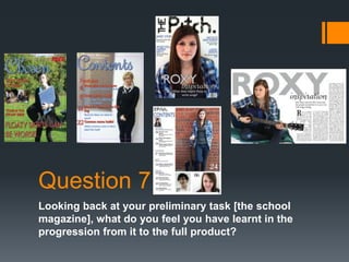 Question 7
Looking back at your preliminary task [the school
magazine], what do you feel you have learnt in the
progression from it to the full product?
 