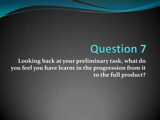 Looking back at your preliminary task, what do
you feel you have learnt in the progression from it
                                to the full product?
 