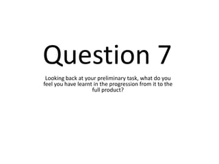 Question 7
 Looking back at your preliminary task, what do you
feel you have learnt in the progression from it to the
                    full product?
 