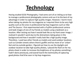 Technology
Having studied GCSE Photography, I had some sort of an inkling as to how
to manage a professional photography camera and use it to the best of my
advantage in order to capture high quality images. However, I learnt more
when taking my photos for my magazine as I required them to be very high
quality such as the ones in professional hip hop magazines such as Vibe
and The Source. I first experimented with a Fujifilm professional camera
and took images of one of my friends as models using a bedroom as a
location. After testing out how it would look like as my front cover image, I
realised it wouldn’t work due to the distractions taking place in the
background and how it wouldn’t really look like a high quality image.
Therefore, I used two other friends as models and used outdoor locations
such as Camden streets where there’s graffiti and has more of an ‘urban’
feel and my outside garden. I figured out how to use the daylight and
outdoor location to take high quality photos, I placed the flash on for my
photo-shoot in order to increase the brightness of my photos something I
hadn’t done previously, and overall learnt the technicality of capturing
good photos that’d be seen in hip hop magazines.
 