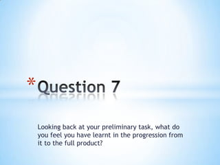*
    Looking back at your preliminary task, what do
    you feel you have learnt in the progression from
    it to the full product?
 