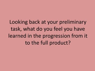 Looking back at your preliminary
  task, what do you feel you have
learned in the progression from it
        to the full product?
 