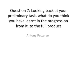 Question 7: Looking back at your
preliminary task, what do you think
you have learnt in the progression
     from it, to the full product

          Antony Pettersen
 
