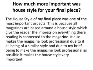 How much more important was
    house style for your final piece?
The House Style of my final piece was one of the
most important aspects. This is because all
magazines are based around a house style which
give the reader the impression everything there
reading is connected to the magazine. It also
makes the magazine look professional due to it
all being of a similar style and due to my brief
being to make the magazine look professional as
possible it makes the house style very
important.
 