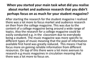 When you started your main task what did you realise
 about market and audience research that you didn’t
perhaps focus on as much for your student magazine?
After starting the research for the student magazine I realised
there was a lot more to focus market and audience research
on then from the college magazine. This was due to the
content of a college magazine being around a wide range of
topics. Also the research for a college magazine could be
easily conducted e.g. in the classroom due to everybody
being a student. The music magazine was more specific to
different types of music meaning that the pool of information
available first hand was greatly reduced. This means I had to
focus more on gaining reliable information from different
resources. On top of this there were a lot more avenues to
research e.g music magazines in circulation meaning that
there was a lot more to focus on.
 
