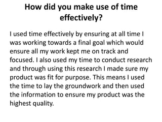 How did you make use of time
             effectively?
I used time effectively by ensuring at all time I
was working towards a final goal which would
ensure all my work kept me on track and
focused. I also used my time to conduct research
and through using this research I made sure my
product was fit for purpose. This means I used
the time to lay the groundwork and then used
the information to ensure my product was the
highest quality.
 