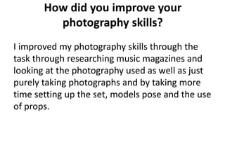 How did you improve your
         photography skills?
I improved my photography skills through the
task through researching music magazines and
looking at the photography used as well as just
purely taking photographs and by taking more
time setting up the set, models pose and the use
of props.
 