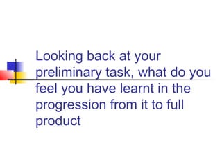 Looking back at your
preliminary task, what do you
feel you have learnt in the
progression from it to full
product
 