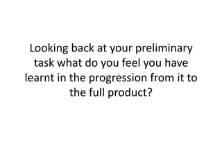 Looking back at your preliminary
  task what do you feel you have
learnt in the progression from it to
          the full product?
 