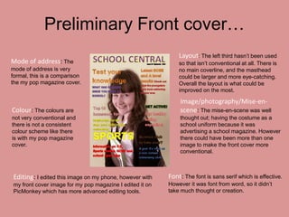 Preliminary Front cover…
                                                              Layout: The left third hasn’t been used
Mode of address: The                                          so that isn’t conventional at all. There is
mode of address is very                                       no main coverline, and the masthead
formal, this is a comparison                                  could be larger and more eye-catching.
the my pop magazine cover.                                    Overall the layout is what could be
                                                              improved on the most.

                                                              Image/photography/Mise-en-
Colour: The colours are                                       scene: The mise-en-scene was well
not very conventional and                                     thought out; having the costume as a
there is not a consistent                                     school uniform because it was
colour scheme like there                                      advertising a school magazine. However
is with my pop magazine                                       there could have been more than one
cover.                                                        image to make the front cover more
                                                              conventional.



Editing: I edited this image on my phone, however with    Font: The font is sans serif which is effective.
my front cover image for my pop magazine I edited it on   However it was font from word, so it didn’t
PicMonkey which has more advanced editing tools.          take much thought or creation.
 