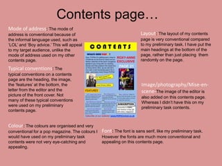 Contents page…
Mode of address: The mode of
address is conventional because of                                   Layout: The layout of my contents
the informal language used, such as                                  page is very conventional compared
‘LOL’ and ‘Boy advice.’ This will appeal                             to my preliminary task. I have put the
to my target audience, unlike the                                    main headings at the bottom of the
mode of address used on my other                                     page, rather than just placing them
contents page.                                                       randomly on the page.

Typical conventions: The
typical conventions on a contents
page are the heading, the image,
the ‘features’ at the bottom, the                                    Image/photography/Mise-en-
letter from the editor and the                                       scene-The image of the editor is
picture of the front cover. Not
                                                                     also added on this contents page.
many of these typical conventions
                                                                     Whereas I didn’t have this on my
were used on my preliminary
                                                                     preliminary task contents.
contents page.


Colour: The colours are organised and very
conventional for a pop magazine. The colours I Font: The font is sans serif, like my preliminary task.
would have used on my preliminary task         However the fonts are much more conventional and
contents were not very eye-catching and        appealing on this contents page.
appealing.
 