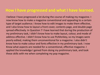 How I have progressed and what I have learned.
I believe I have progressed a lot during the course of making my magazine. I
now know how to make a magazine conventional and appealing to a certain
type of target audience. I know how to edit images to make them effective,
and I also know how to layout a front cover, contents page, and double page
spread effectively. In Question 7 I have learned that during the production of
my preliminary task, I didn’t know how to make layout, colour, and mode of
address effective. I didn’t know how to use PicMonkey, so my images were
poorly edited, making them unconventional for a magazine. I also didn’t
know how to make colour and fonts effective in my preliminary task. I now
Know what aspects are needed for a conventional, effective magazine. I
applied the knowledge I gained from doing my preliminary task, and took
these skills with me when completing my pop magazine.
 
