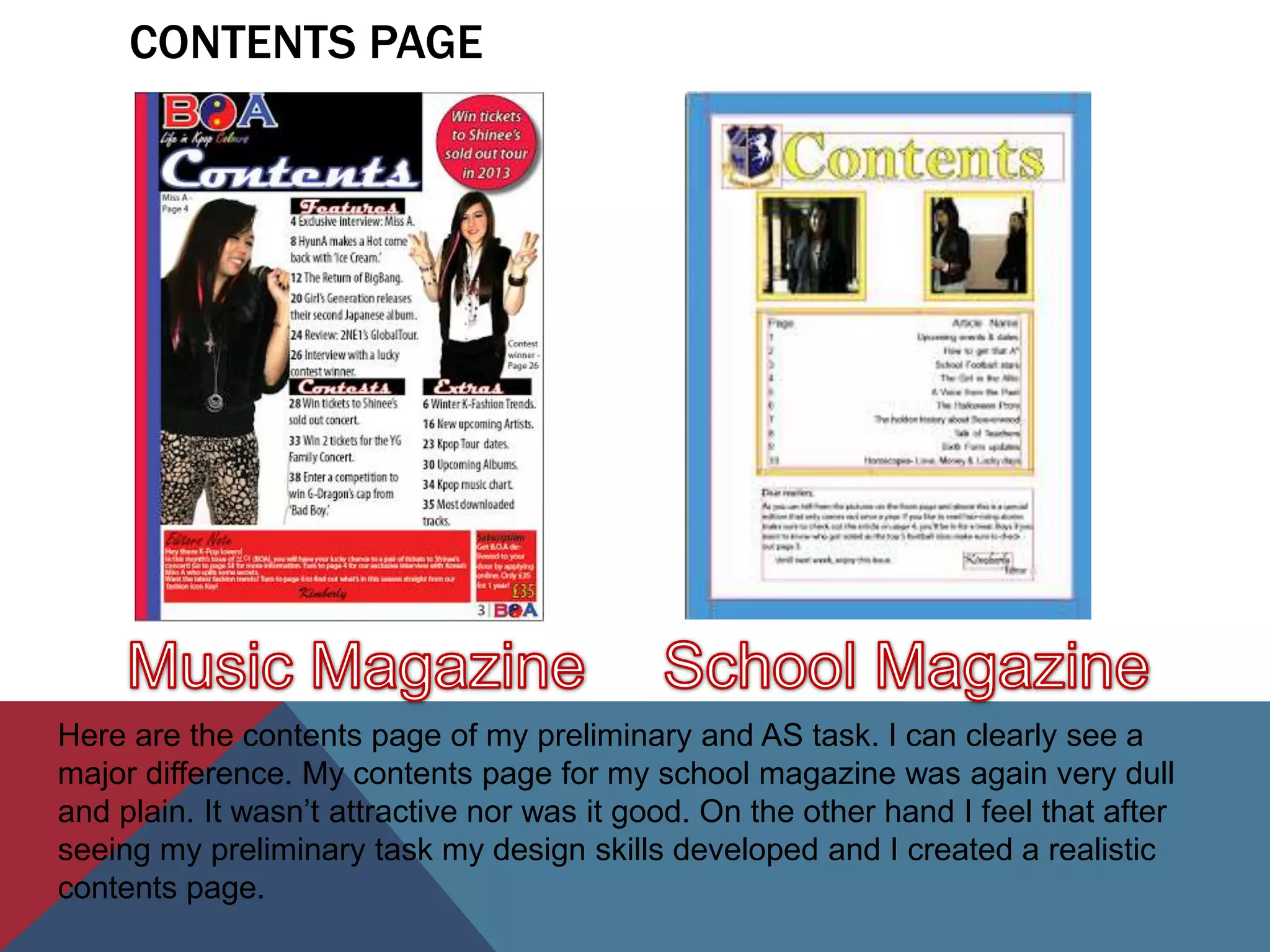 CONTENTS PAGE




Here are the contents page of my preliminary and AS task. I can clearly see a
major difference. My contents page for my school magazine was again very dull
and plain. It wasn’t attractive nor was it good. On the other hand I feel that after
seeing my preliminary task my design skills developed and I created a realistic
contents page.
 