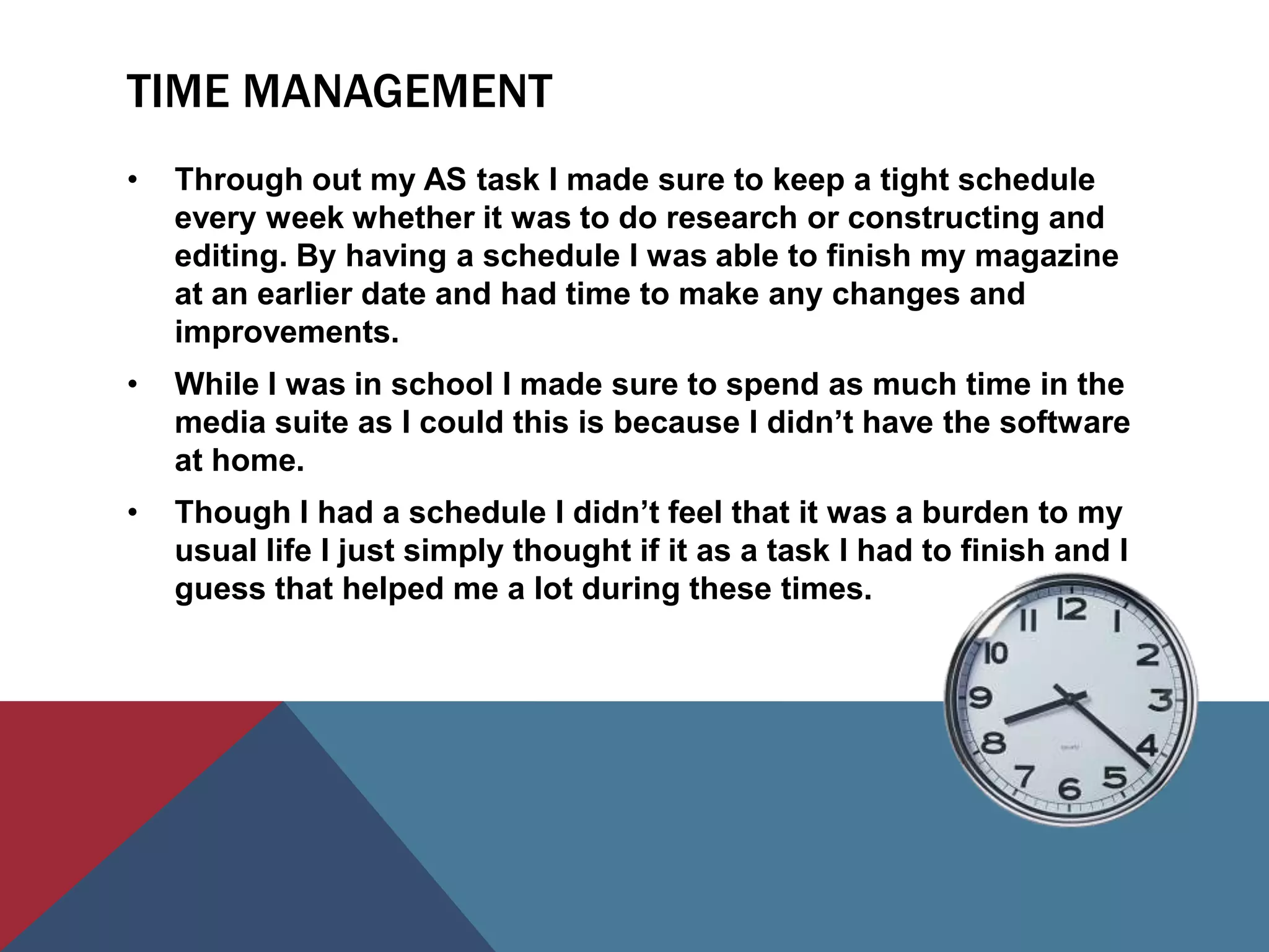 TIME MANAGEMENT
•   Through out my AS task I made sure to keep a tight schedule
    every week whether it was to do research or constructing and
    editing. By having a schedule I was able to finish my magazine
    at an earlier date and had time to make any changes and
    improvements.
•   While I was in school I made sure to spend as much time in the
    media suite as I could this is because I didn’t have the software
    at home.
•   Though I had a schedule I didn’t feel that it was a burden to my
    usual life I just simply thought if it as a task I had to finish and I
    guess that helped me a lot during these times.
 