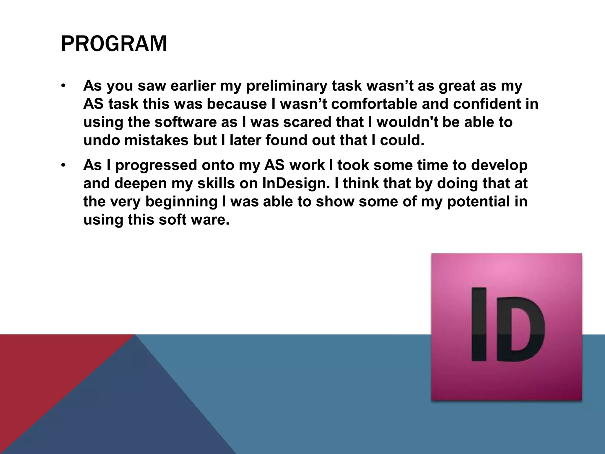 PROGRAM
•   As you saw earlier my preliminary task wasn’t as great as my
    AS task this was because I wasn’t comfortable and confident in
    using the software as I was scared that I wouldn't be able to
    undo mistakes but I later found out that I could.
•   As I progressed onto my AS work I took some time to develop
    and deepen my skills on InDesign. I think that by doing that at
    the very beginning I was able to show some of my potential in
    using this soft ware.
 