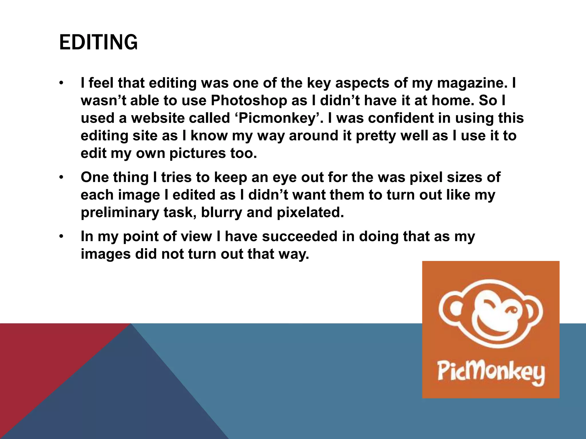 EDITING
•   I feel that editing was one of the key aspects of my magazine. I
    wasn’t able to use Photoshop as I didn’t have it at home. So I
    used a website called ‘Picmonkey’. I was confident in using this
    editing site as I know my way around it pretty well as I use it to
    edit my own pictures too.
•   One thing I tries to keep an eye out for the was pixel sizes of
    each image I edited as I didn’t want them to turn out like my
    preliminary task, blurry and pixelated.
•   In my point of view I have succeeded in doing that as my
    images did not turn out that way.
 