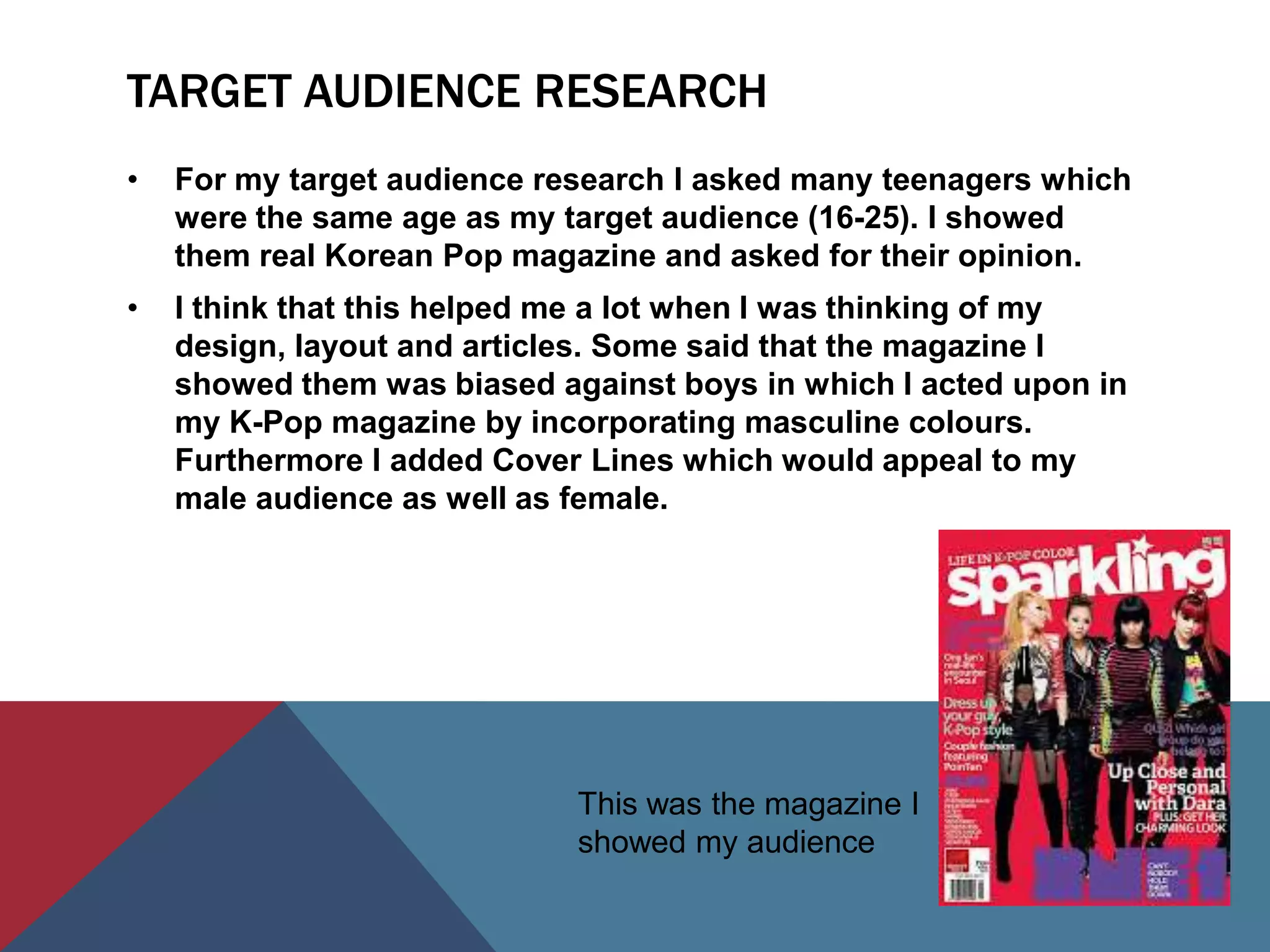 TARGET AUDIENCE RESEARCH
•   For my target audience research I asked many teenagers which
    were the same age as my target audience (16-25). I showed
    them real Korean Pop magazine and asked for their opinion.
•   I think that this helped me a lot when I was thinking of my
    design, layout and articles. Some said that the magazine I
    showed them was biased against boys in which I acted upon in
    my K-Pop magazine by incorporating masculine colours.
    Furthermore I added Cover Lines which would appeal to my
    male audience as well as female.




                             This was the magazine I
                             showed my audience
 