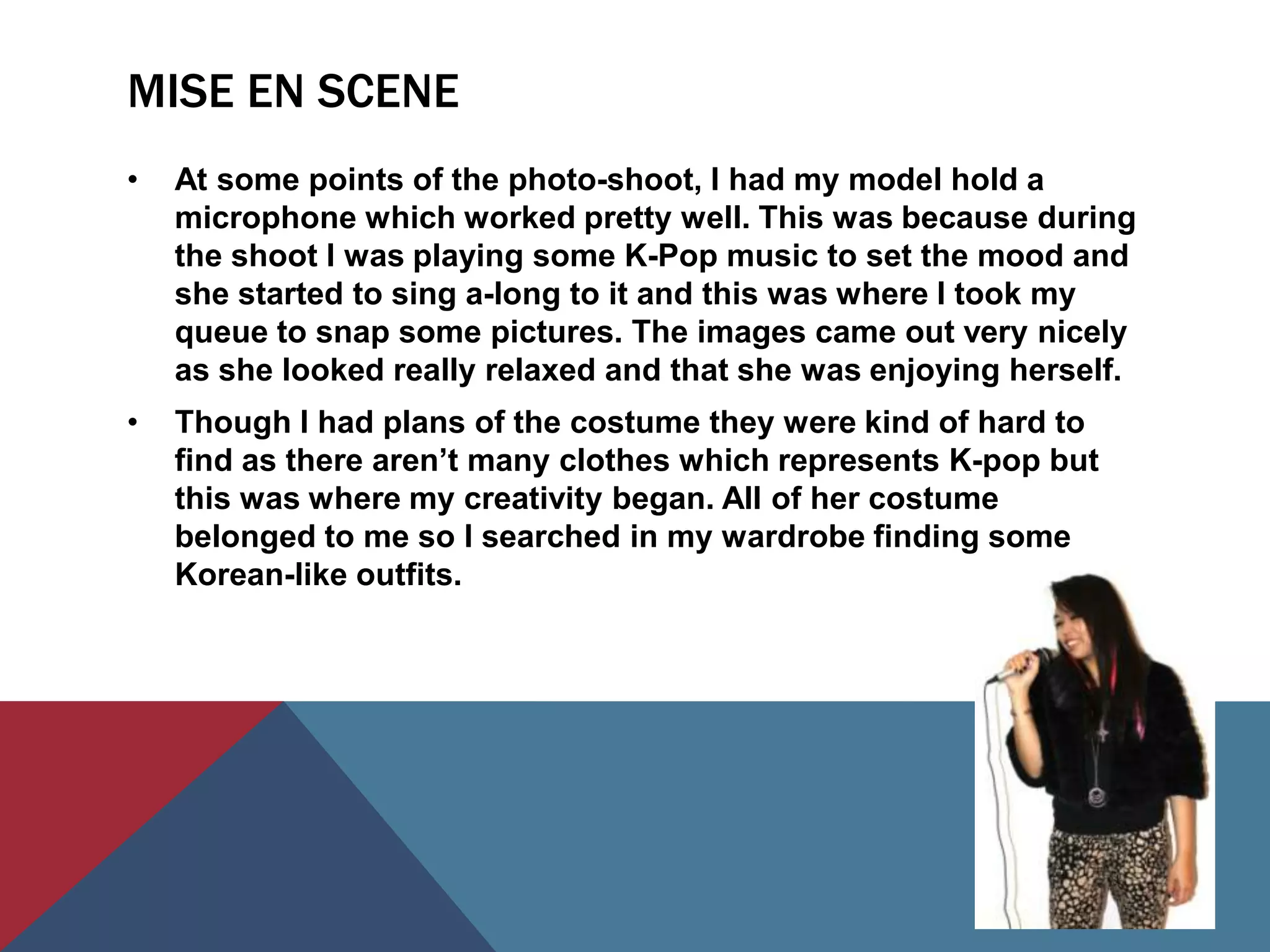 MISE EN SCENE
•   At some points of the photo-shoot, I had my model hold a
    microphone which worked pretty well. This was because during
    the shoot I was playing some K-Pop music to set the mood and
    she started to sing a-long to it and this was where I took my
    queue to snap some pictures. The images came out very nicely
    as she looked really relaxed and that she was enjoying herself.
•   Though I had plans of the costume they were kind of hard to
    find as there aren’t many clothes which represents K-pop but
    this was where my creativity began. All of her costume
    belonged to me so I searched in my wardrobe finding some
    Korean-like outfits.
 