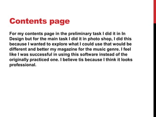 Contents page
For my contents page in the preliminary task I did it in In
Design but for the main task I did it in photo shop, I did this
because I wanted to explore what I could use that would be
different and better my magazine for the music genre. I feel
like I was successful in using this software instead of the
originally practiced one. I believe tis because I think it looks
professional.
 