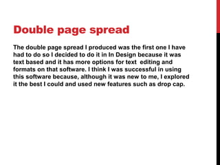 Double page spread
The double page spread I produced was the first one I have
had to do so I decided to do it in In Design because it was
text based and it has more options for text editing and
formats on that software. I think I was successful in using
this software because, although it was new to me, I explored
it the best I could and used new features such as drop cap.
 