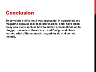 Conclusion
To conclude I think that I was successful in completing my
magazine because it all look professional and I have taken
away new skills such as how to embed presentations on to
blogger, use new software such and Design and I have
learned what different music magazines do and do not
include.
 