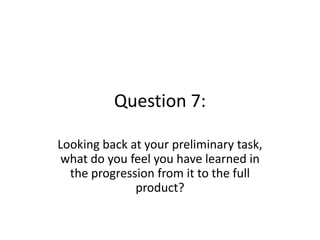 Question 7:

Looking back at your preliminary task,
 what do you feel you have learned in
  the progression from it to the full
              product?
 