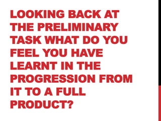 LOOKING BACK AT
THE PRELIMINARY
TASK WHAT DO YOU
FEEL YOU HAVE
LEARNT IN THE
PROGRESSION FROM
IT TO A FULL
PRODUCT?
 