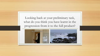 Looking back at your preliminary task,
what do you think you have learnt in the
progression from it to the full product?
 