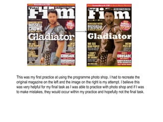 This was my first practice at using the programme photo shop. I had to recreate the
original magazine on the left and the image on the right is my attempt. I believe this
was very helpful for my final task as I was able to practice with photo shop and if I was
to make mistakes, they would occur within my practice and hopefully not the final task.
 